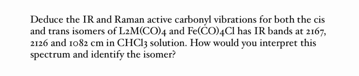 Deduce the IR and Raman active carbonyl vibrations for both the cis
and trans isomers of L2M(CO)4 and Fe(CO)4CI has IR bands at 2167,
2126 and 1082 cm in CHCI3 solution. How would you interpret this
spectrum and identify the isomer?
