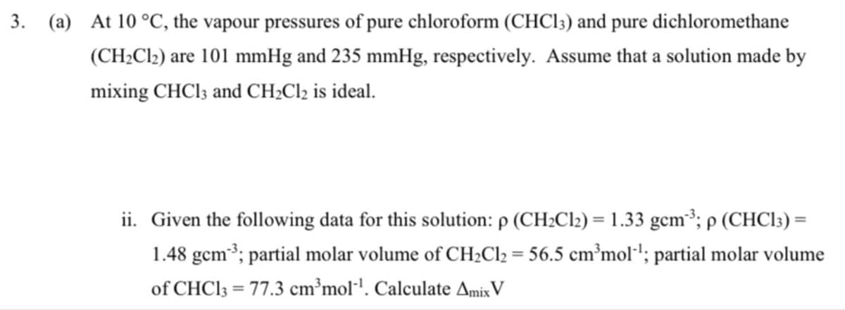 3. (a) At 10 °C, the vapour pressures of pure chloroform (CHCI;) and pure dichloromethane
(CH2CI2) are 101 mmHg and 235 mmHg, respectively. Assume that a solution made by
mixing CHCI3 and CH;Cl2 is ideal.
ii. Given the following data for this solution: p (CH2C12) = 1.33 gcm³; p (CHC13) =
1.48 gcm3; partial molar volume of CH2C12 = 56.5 cm³mol·'; partial molar volume
of CHC13 = 77.3 cm³mol'. Calculate AmixV
