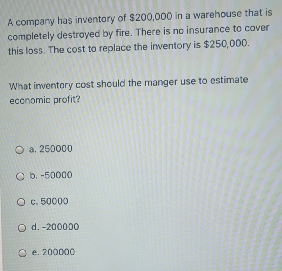 A company has inventory of $200,000 in a warehouse that is
completely destroyed by fire. There is no insurance to cover
this loss. The cost to replace the inventory is $250,000.
What inventory cost should the manger use to estimate
economic profit?
O a. 250000
O b. -50000
O c. 50000
O d. -200000
О е. 200000
