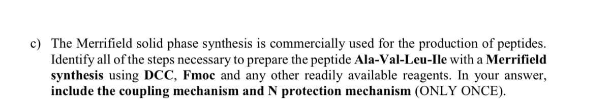 c) The Merrifield solid phase synthesis is commercially used for the production of peptides.
Identify all of the steps necessary to prepare the peptide Ala-Val-Leu-Ile with a Merrifield
synthesis using DCC, Fmoc and any other readily available reagents. In your answer,
include the coupling mechanism and N protection mechanism (ONLY ONCE).
