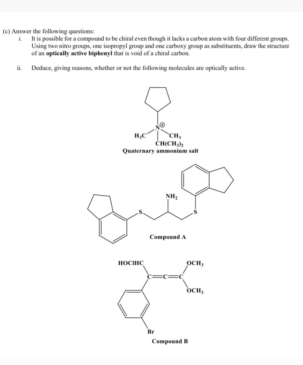 (c) Answer the following questions:
It is possible for a compound to be chiral even though it lacks a carbon atom with four different groups.
Using two nitro groups, one isopropyl group and one carboxy group as substituents, draw the structure
of an optically active biphenyl that is void of a chiral carbon.
i.
ii. Deduce, giving reasons, whether or not the following molecules are optically active.
H3C
CH3
ČH(CH3)2
Quaternary ammonium salt
NH2
Compound A
НОСІНС
OCH3
OCH3
Br
Compound B

