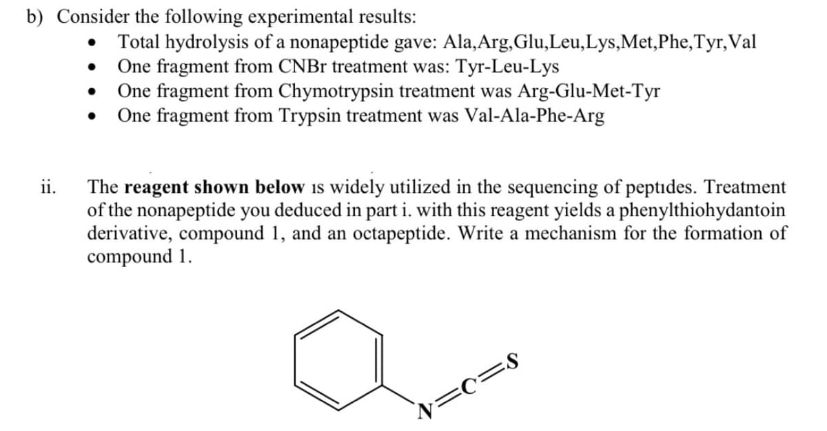 b) Consider the following experimental results:
Total hydrolysis of a nonapeptide gave: Ala,Arg,Glu,Leu,Lys,Met,Phe,Tyr, Val
One fragment from CNBr treatment was: Tyr-Leu-Lys
One fragment from Chymotrypsin treatment was Arg-Glu-Met-Tyr
One fragment from Trypsin treatment was Val-Ala-Phe-Arg
ii.
The reagent shown below is widely utilized in the sequencing of peptides. Treatment
of the nonapeptide you deduced in part i. with this reagent yields a phenylthiohydantoin
derivative, compound 1, and an octapeptide. Write a mechanism for the formation of
compound 1.
N=c=8
