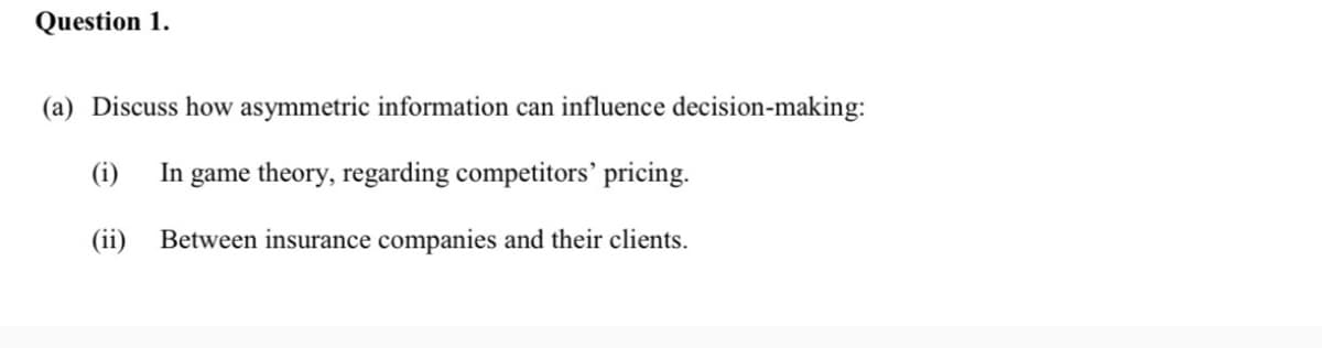 Question 1.
(a) Discuss how asymmetric information can influence decision-making:
(i)
In game theory, regarding competitors’ pricing.
(ii)
Between insurance companies and their clients.
