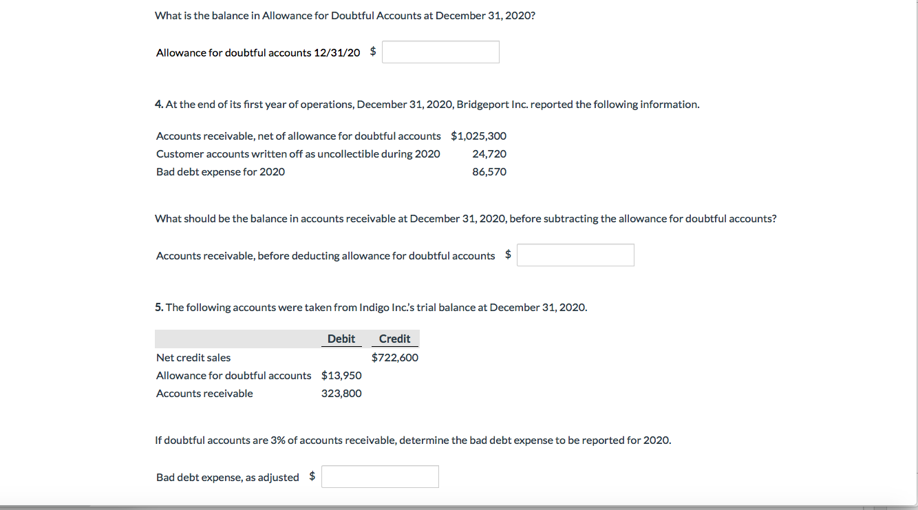 What is the balance in Allowance for Doubtful Accounts at December 31, 2020?
$
Allowance for doubtful accounts 12/31/20
4. At the end of its first year of operations, December 31, 2020, Bridgeport Inc. reported the following information.
$1,025,300
Accounts receivable, net of allowance for doubtful accounts
24,720
Customer accounts written off as uncollectible during 2020
86,570
Bad debt expense for 2020
What should be the balance in accounts receivable at December 31, 2020, before subtracting the allowance for doubtful accounts?
$
Accounts receivable, before deducting allowance for doubtful accounts
5. The following accounts were taken from Indigo Inc's trial balance at December 31, 2020.
Debit
Credit
$722,600
Net credit sales
$13,950
Allowance for doubtful accounts
Accounts receivable
323,800
If doubtful accounts are 3% of accounts receivable, determine the bad debt expense to be reported for 2020.
$
Bad debt expense, as adjusted
