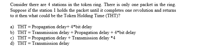 Consider there are 4 stations in the token ring. There is only one packet in the ring.
Suppose if the station 1 holds the packet until it completes one revolution and returns
to it then what could be the Token Holding Time (THT)?
a) THT = Propagation delay+ 4*bit delay
b) THT = Transmission delay + Propagation delay + 4*bit delay
c) THT = Propagation delay + Transmission delay *4
d) THT = Transmission delay
