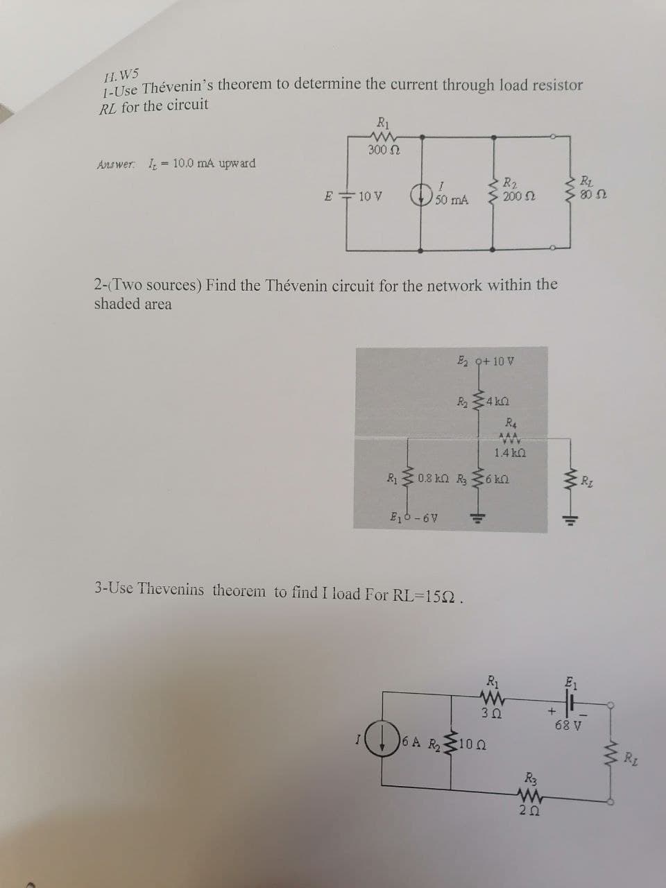 II. W5
se Thévenin's theorem to determine the current through load resistor
RL for the circuit
R1
300 N
Answer: I - 10.0 mA upward
E + 10 V
R2
> 200 N
2-(Two sources) Find the Thévenin circuit for the network within the
shaded area
E 9+ 10 V
R234 ka
R4
AAA
1.4 ka
R 3 0.8 ka R, 36 ka
E6 -6V
3-Use Thevenins theorem to find I load For RL=152.
R1
3Ω
68 V
6 A R,10 0
RE
R3
