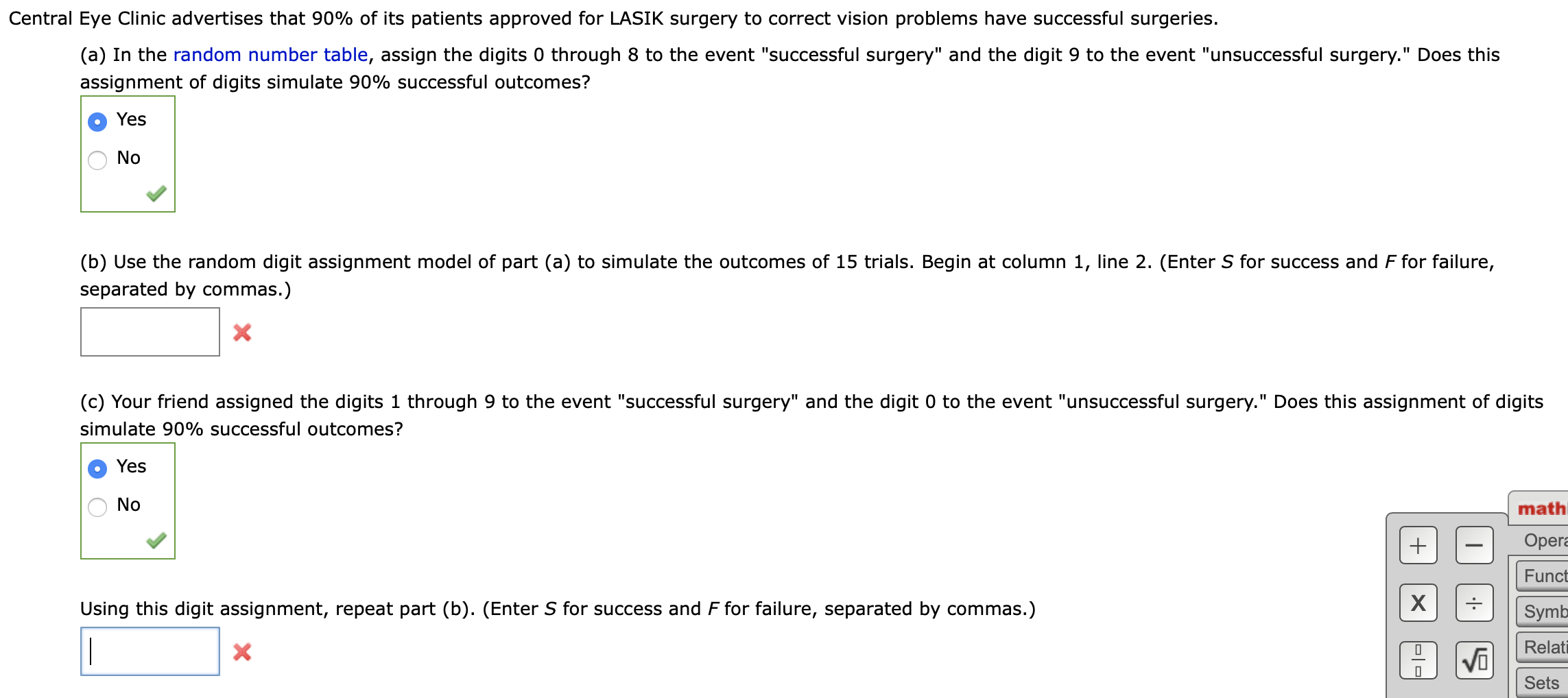 Central Eye Clinic advertises that 90% of its patients approved for LASIK surgery to correct vision problems have successful surgeries.
(a) In the random number table, assign the digits 0 through 8 to the event "successful surgery" and the digit 9 to the event "unsuccessful surgery." Does this
assignment of digits simulate 90% successful outcomes?
Yes
No
(b) Use the random digit assignment model of part (a) to simulate the outcomes of 15 trials. Begin at column 1, line 2. (Enter S for success and F for failure,
separated by commas.)
х
(c) Your friend assigned the digits 1 through 9 to the event "successful surgery" and the digit 0 to the event "unsuccessful surgery." Does this assignment of digits
simulate 90% successful outcomes?
Yes
O No
ma
Op
Fur
Using this digit assignment, repeat part (b). (Enter S for success and F for failure, separated by commas.)
Syr
Rel
