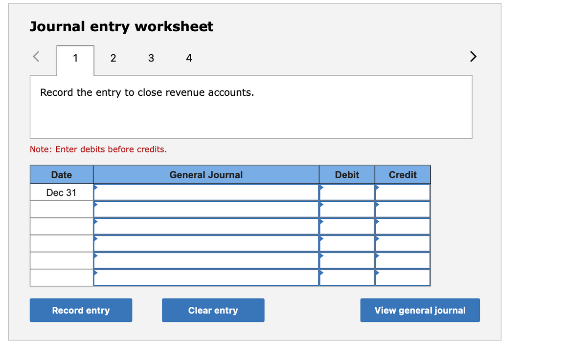Journal entry worksheet
1
3
4
>
Record the entry to close revenue accounts.
Note: Enter debits before credits.
Date
General Journal
Debit
Credit
Dec 31
Record entry
Clear entry
View general journal
