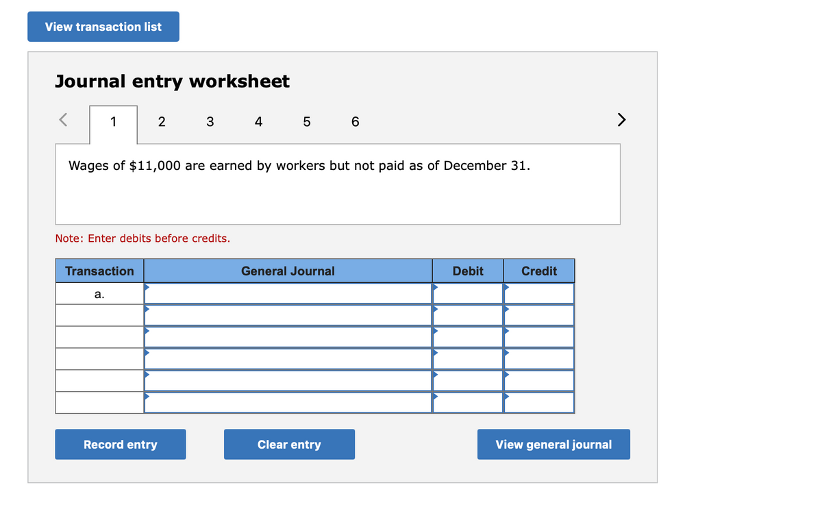 View transaction list
Journal entry worksheet
1
4
6
>
Wages of $11,000 are earned by workers but not paid as of December 31.
Note: Enter debits before credits.
Transaction
General Journal
Debit
Credit
а.
Record entry
Clear entry
View general journal
