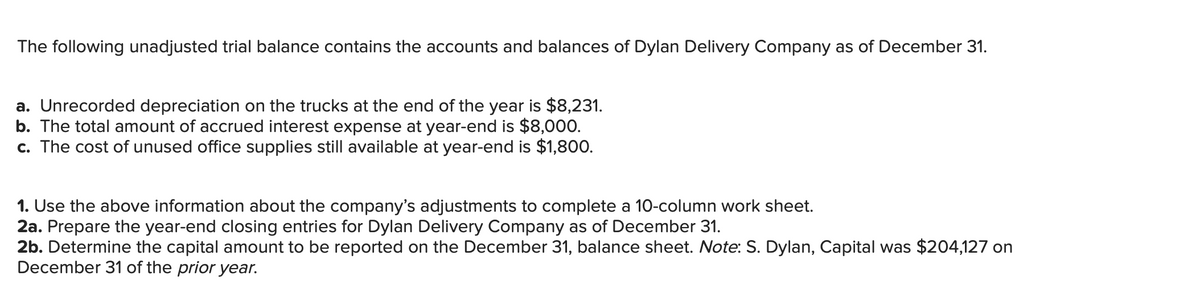 The following unadjusted trial balance contains the accounts and balances of Dylan Delivery Company as of December 31.
a. Unrecorded depreciation on the trucks at the end of the year is $8,231.
b. The total amount of accrued interest expense at year-end is $8,000.
c. The cost of unused office supplies still available at year-end is $1,800.
1. Use the above information about the company's adjustments to complete a 10-column work sheet.
2a. Prepare the year-end closing entries for Dylan Delivery Company as of December 31.
2b. Determine the capital amount to be reported on the December 31, balance sheet. Note: S. Dylan, Capital was $204,127 on
December 31 of the prior year.
