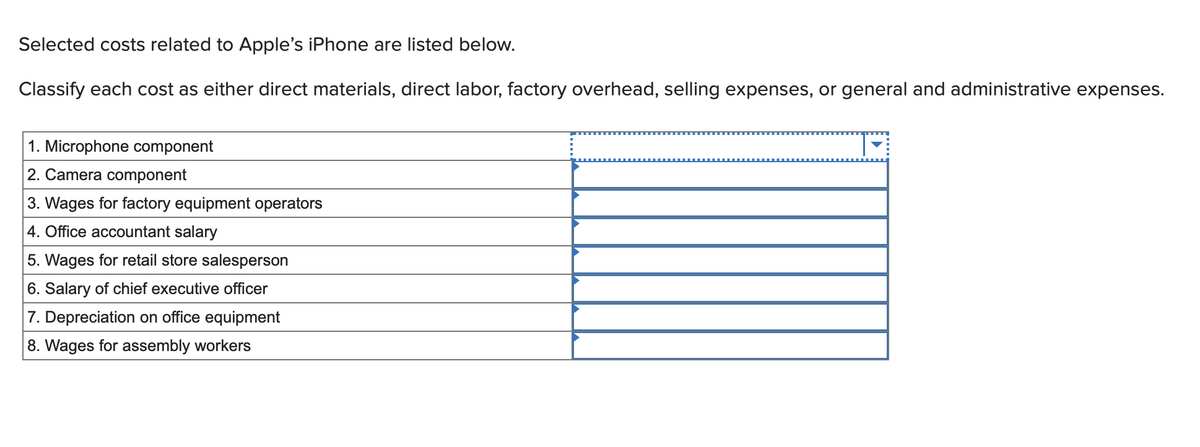 Selected costs related to Apple's iPhone are listed below.
Classify each cost as either direct materials, direct labor, factory overhead, selling expenses, or general and administrative expenses.
1. Microphone component
2. Camera component
3. Wages for factory equipment operators
4. Office accountant salary
5. Wages for retail store salesperson
6. Salary of chief executive officer
7. Depreciation on office equipment
8. Wages for assembly workers