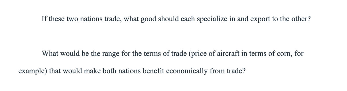 If these two nations trade, what good should each specialize in and export to the other?
What would be the range for the terms of trade (price of aircraft in terms of corn, for
example) that would make both nations benefit economically from trade?
