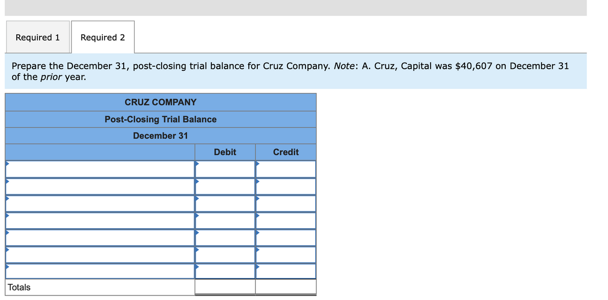 Required 1
Required 2
Prepare the December 31, post-closing trial balance for Cruz Company. Note: A. Cruz, Capital was $40,607 on December 31
of the prior year.
CRUZ COMPANY
Post-Closing Trial Balance
December 31
Debit
Credit
Totals
