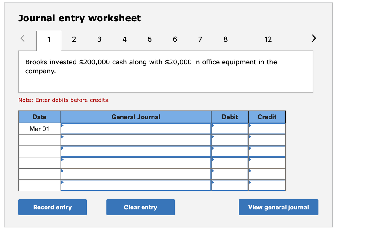 Journal entry worksheet
1
2
3
4 5 6 7
8
12
Brooks invested $200,000 cash along with $20,000 in office equipment in the
company.
Note: Enter debits before credits.
Date
General Journal
Debit
Credit
Mar 01
Record entry
Clear entry
View general journal
