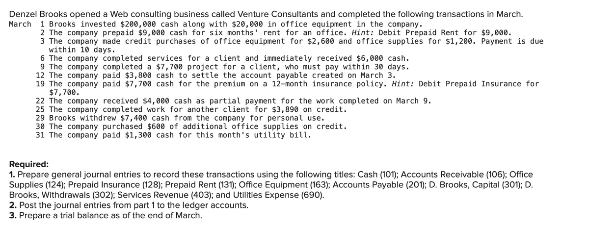 Denzel Brooks opened a Web consulting business called Venture Consultants and completed the following transactions in March.
March
1 Brooks invested $200,000 cash along with $20,000 in office equipment in the company.
2 The company prepaid $9,000 cash for six months' rent for an office. Hint: Debit Prepaid Rent for $9,000.
3 The company made credit purchases of office equipment for $2,600 and office supplies for $1,200. Payment is due
within 10 days.
6 The company completed services for a client and immediately received $6,000 cash.
9 The company completed a $7,700 project for a client, who must pay within 30 days.
12 The company paid $3,800 cash to settle the account payable created on March 3.
19 The company paid $7,700 cash for the premium on a 12-month insurance policy. Hint: Debit Prepaid Insurance for
$7,700.
22 The company received $4,000 cash as partial payment for the work completed on March 9.
25 The company completed work for another client for $3,890 on credit.
29 Brooks withdrew $7,400 cash from the company for personal use.
30 The company purchased $600 of additional office supplies on credit.
31 The company paid $1,300 cash for this month's utility bill.
Required:
1. Prepare general journal entries to record these transactions using the following titles: Cash (101); Accounts Receivable (106); Office
Supplies (124); Prepaid Insurance (128); Prepaid Rent (131); Office Equipment (163); Accounts Payable (201); D. Brooks, Capital (301); D.
Brooks, Withdrawals (302); Services Revenue (403); and Utilities Expense (690).
2. Post the journal entries from part 1 to the ledger accounts.
3. Prepare a trial balance as of the end of March.
