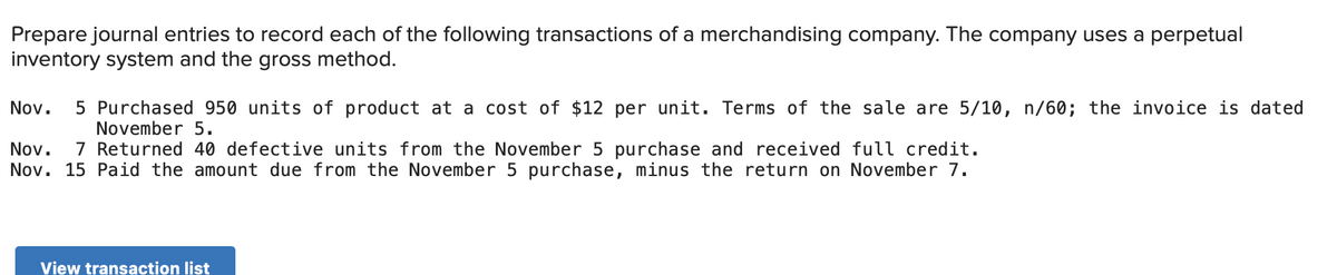 Prepare journal entries to record each of the following transactions of a merchandising company. The company uses a perpetual
inventory system and the gross method.
Nov.
5 Purchased 950 units of product at a cost of $12 per unit. Terms of the sale are 5/10, n/60; the invoice is dated
November 5.
7 Returned 40 defective units from the November 5 purchase and received full credit.
Nov.
Nov. 15 Paid the amount due from the November 5 purchase, minus the return on November 7.
View transaction list
