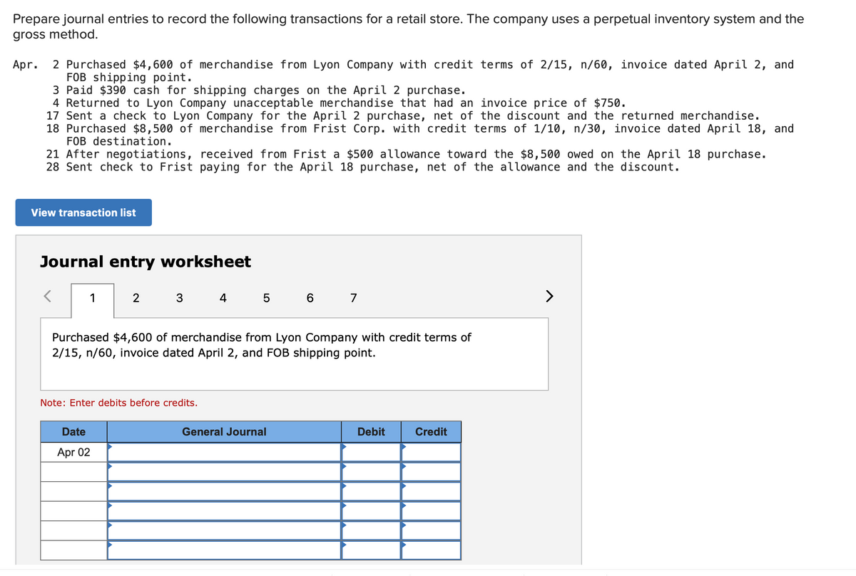 Prepare journal entries to record the following transactions for a retail store. The company uses a perpetual inventory system and the
gross method.
2 Purchased $4,600 of merchandise from Lyon Company with credit terms of 2/15, n/60, invoice dated April 2, and
FOB shipping point.
3 Paid $390 cash for shipping charges on the April 2 purchase.
4 Returned to Lyon Company unacceptable merchandise that had an invoice price of $750.
17 Sent a check to Lyon Company for the April 2 purchase, net of the discount and the returned merchandise.
18 Purchased $8,500 of merchandise from Frist Corp. with credit terms of 1/10, n/30, invoice dated April 18, and
FOB destination.
Apr.
21 After negotiations, received from Frist a $500 allowance toward the $8,500 owed on the April 18 purchase.
28 Sent check to Frist paying for the April 18 purchase, net of the allowance and the discount.
View transaction list
Journal entry worksheet
1
4 5
6 7
>
Purchased $4,600 of merchandise from Lyon Company with credit terms of
2/15, n/60, invoice dated April 2, and FOB shipping point.
Note: Enter debits before credits.
Date
General Journal
Debit
Credit
Apr 02
