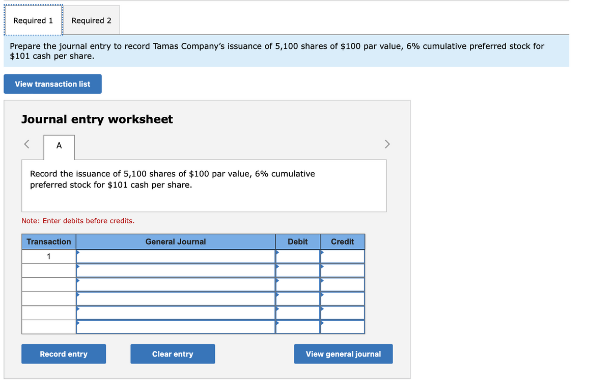 Required 1
Prepare the journal entry to record Tamas Company's issuance of 5,100 shares of $100 par value, 6% cumulative preferred stock for
$101 cash per share.
Required 2
View transaction list
Journal entry worksheet
A
Record the issuance of 5,100 shares of $100 par value, 6% cumulative
preferred stock for $101 cash per share.
Note: Enter debits before credits.
Transaction
1
Record entry
General Journal
Clear entry
Debit
Credit
View general journal