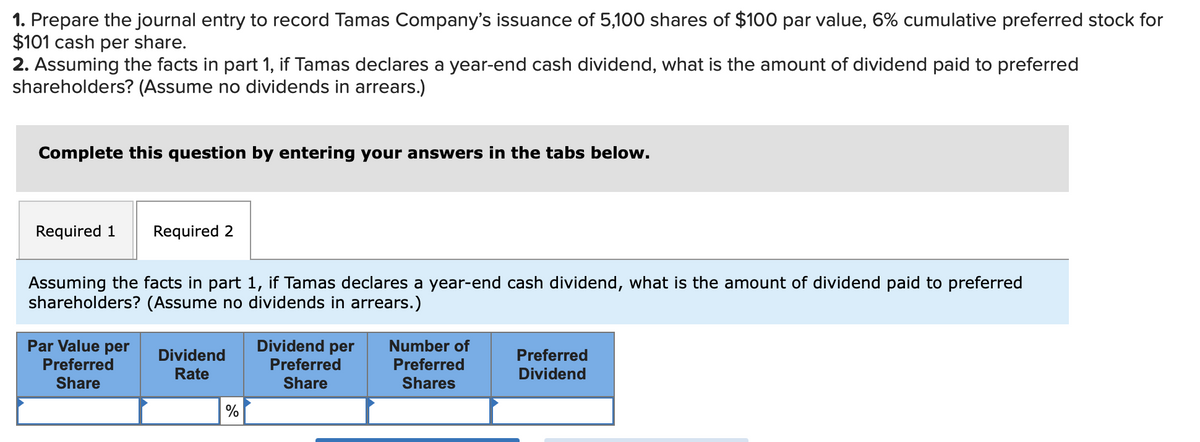 1. Prepare the journal entry to record Tamas Company's issuance of 5,100 shares of $100 par value, 6% cumulative preferred stock for
$101 cash per share.
2. Assuming the facts in part 1, if Tamas declares a year-end cash dividend, what is the amount of dividend paid to preferred
shareholders? (Assume no dividends in arrears.)
Complete this question by entering your answers in the tabs below.
Required 1 Required 2
Assuming the facts in part 1, if Tamas declares a year-end cash dividend, what is the amount of dividend paid to preferred
shareholders? (Assume no dividends in arrears.)
Par Value per
Preferred
Share
Dividend
Rate
%
Dividend per Number of
Preferred
Preferred
Share
Shares
Preferred
Dividend