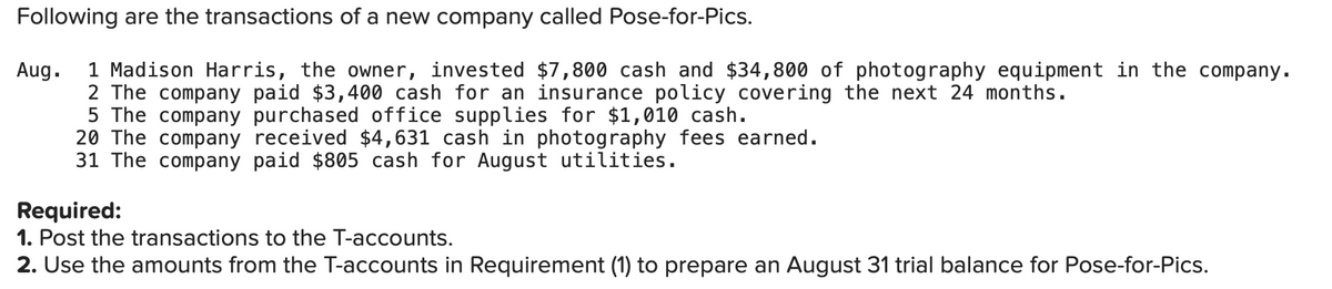 Following are the transactions of a new company called Pose-for-Pics.
1 Madison Harris, the owner, invested $7,800 cash and $34,800 of photography equipment in the company.
2 The company paid $3,400 cash for an insurance policy covering the next 24 months.
5 The company purchased office supplies for $1,010 cash.
20 The company received $4,631 cash in photography fees earned.
31 The company paid $805 cash for August utilities.
Aug.
Required:
1. Post the transactions to the T-accounts.
2. Use the amounts from the T-accounts in Requirement (1) to prepare an August 31 trial balance for Pose-for-Pics.
