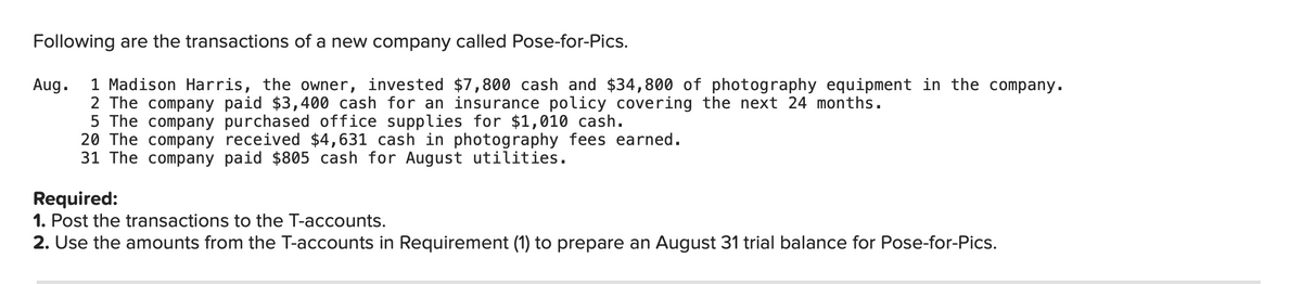 Following are the transactions of a new company called Pose-for-Pics.
1 Madison Harris, the owner, invested $7,800 cash and $34,800 of photography equipment in the company.
2 The company paid $3,400 cash for an insurance policy covering the next 24 months.
5 The company purchased office supplies for $1,010 cash.
20 The company received $4,631 cash in photography fees earned.
31 The company paid $805 cash for August utilities.
Aug.
Required:
1. Post the transactions to the T-accounts.
2. Use the amounts from the T-accounts in Requirement (1) to prepare an August 31 trial balance for Pose-for-Pics.
