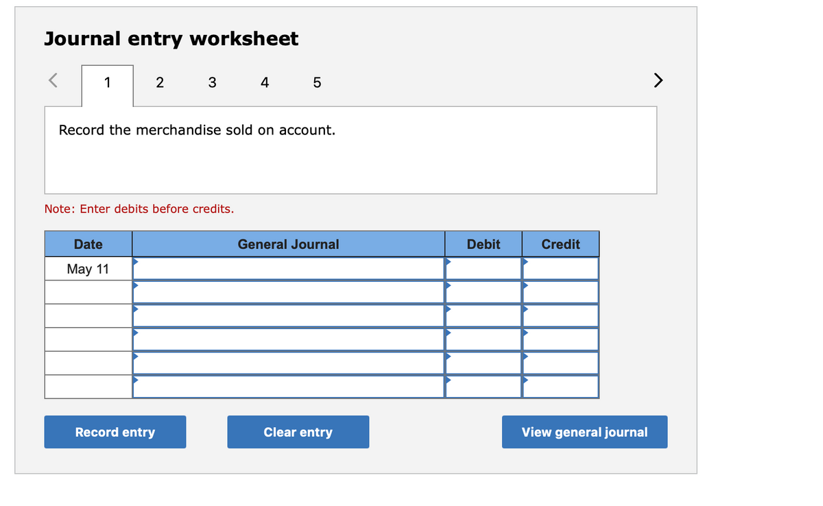 Journal entry worksheet
1
4
>
Record the merchandise sold on account.
Note: Enter debits before credits.
Date
General Journal
Debit
Credit
May 11
Record entry
Clear entry
View general journal

