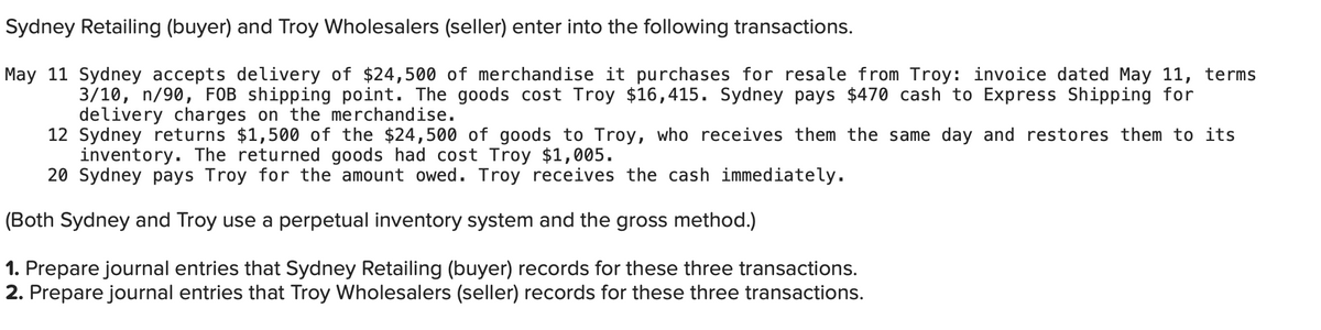 Sydney Retailing (buyer) and Troy Wholesalers (seller) enter into the following transactions.
May 11 Sydney accepts delivery of $24,500 of merchandise it purchases for resale from Troy: invoice dated May 11, terms
3/10, n/90, FOB shipping point. The goods cost Troy $16,415. Sydney pays $470 cash to Express Shipping for
delivery charges on the merchandise.
12 Sydney returns $1,500 of the $24,500 of goods to Troy, who receives them the same day and restores them to its
inventory. The returned goods had cost Troy $1,005.
20 Sydney pays Troy for the amount owed. Troy receives the cash immediately.
(Both Sydney and Troy use a perpetual inventory system and the gross method.)
1. Prepare journal entries that Sydney Retailing (buyer) records for these three transactions.
2. Prepare journal entries that Troy Wholesalers (seller) records for these three transactions.
