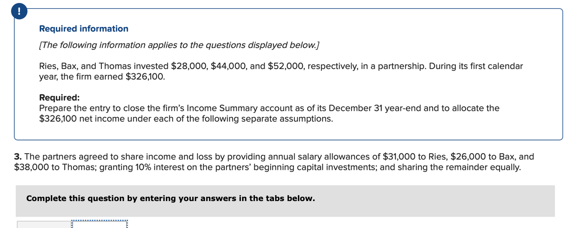 !
Required information
[The following information applies to the questions displayed below.]
Ries, Bax, and Thomas invested $28,000, $44,000, and $52,000, respectively, in a partnership. During its first calendar
year, the firm earned $326,100.
Required:
Prepare the entry to close the firm's Income Summary account as of its December 31 year-end and to allocate the
$326,100 net income under each of the following separate assumptions.
3. The partners agreed to share income and loss by providing annual salary allowances of $31,000 to Ries, $26,000 to Bax, and
$38,000 to Thomas; granting 10% interest on the partners' beginning capital investments; and sharing the remainder equally.
Complete this question by entering your answers in the tabs below.