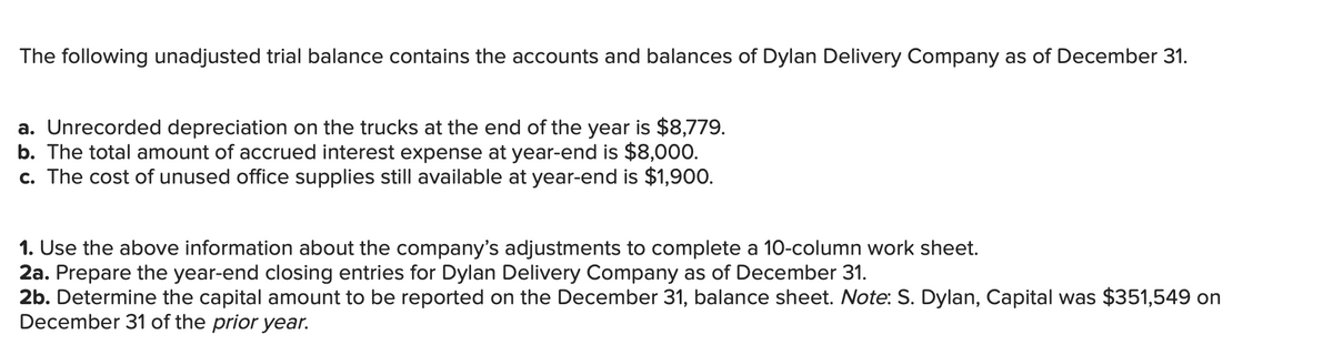 The following unadjusted trial balance contains the accounts and balances of Dylan Delivery Company as of December 31.
a. Unrecorded depreciation on the trucks at the end of the year is $8,779.
b. The total amount of accrued interest expense at year-end is $8,000.
c. The cost of unused office supplies still available at year-end is $1,900.
1. Use the above information about the company's adjustments to complete a 10-column work sheet.
2a. Prepare the year-end closing entries for Dylan Delivery Company as of December 31.
2b. Determine the capital amount to be reported on the December 31, balance sheet. Note: S. Dylan, Capital was $351,549 on
December 31 of the prior year.
