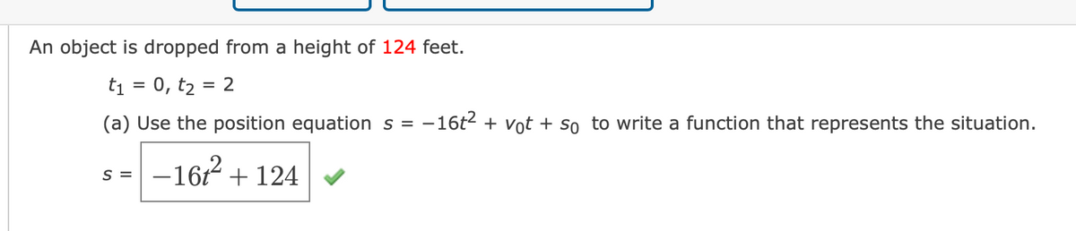An object is dropped from a height of 124 feet.
ti = 0, t2 = 2
(a) Use the position equation s =
-16t2 + vot + so to write a function that represents the situation.
–16r²
+ 124
S =
