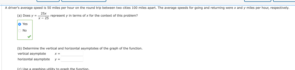 A driver's average speed is 50 miles per hour on the round trip between two cities 100 miles apart. The average speeds for going and returning were x and y miles per hour, respectively.
25x
(a) Does y
represent y in terms of x for the context of this problem?
х — 25
Yes
No
(b) Determine the vertical and horizontal asymptotes of the graph of the function.
vertical asymptote
X =
horizontal asymptote
y =
(c) Use a graphing utility to graph the function.
