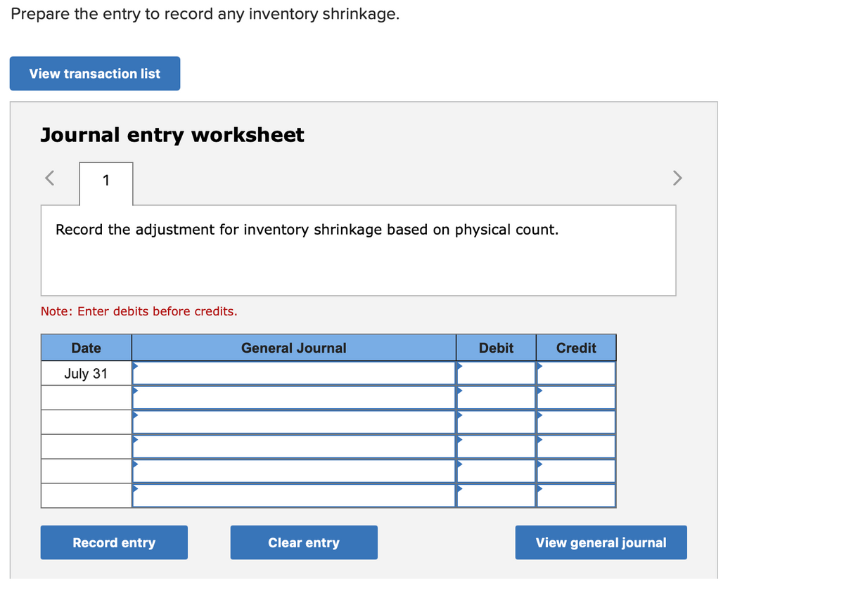 Prepare the entry to record any inventory shrinkage.
View transaction list
Journal entry worksheet
1
Record the adjustment for inventory shrinkage based on physical count.
Note: Enter debits before credits.
Date
General Journal
Debit
Credit
July 31
Record entry
Clear entry
View general journal
