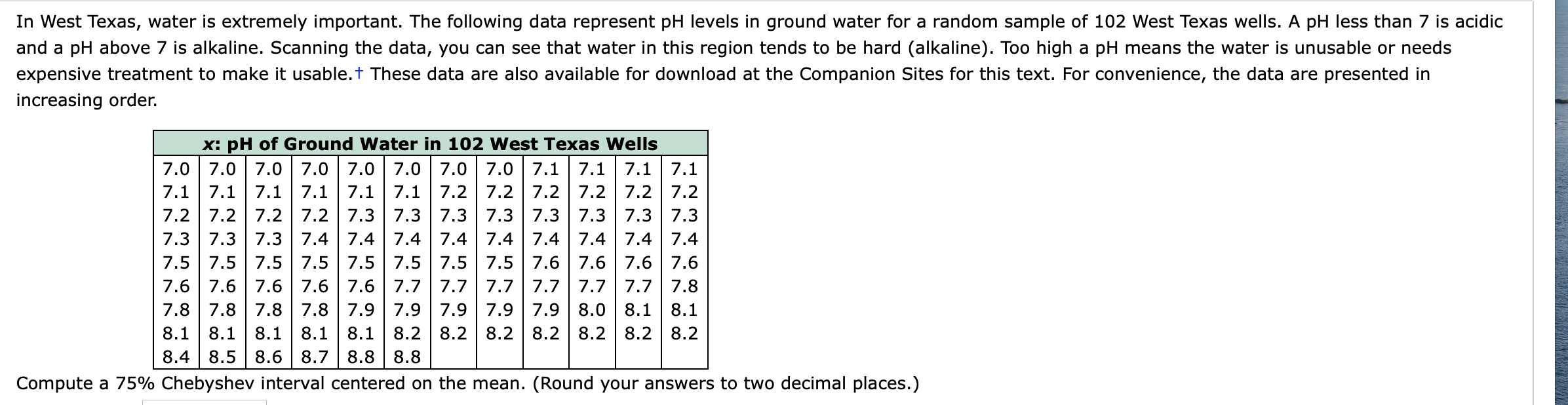 In West Texas, water is extremely important. The following data represent pH levels in ground water for a random sample of 102 West Texas wells. A pH less than 7 is acidic
and a pH above 7 is alkaline. Scanning the data, you can see that water in this region tends to be hard (alkaline). Too high a pH means the water is unusable or needs
expensive treatment to make it usable.t These data are also available for download at the Companion Sites for this text. For convenience, the data are presented in
increasing order.
x: pH of Ground Water in 102 West Texas Wells
7.1 7.1 7.1 7.1 7.1 7.1 7.2 7.2 7.2 7.2 7.2 7.2
7.2 7.2 7.2 7.2 7.3 7.3 7.3 7.3 7.3 7.3 7.3 7.3
7.3 7.3 7.3 7.4 7.4 7.4 | 7.4 7.4 7.4 7.4 7.4 7.4
7.5 7.5 7.5 7.5 7.5 7.5 7.5 7.5 7.6 7.6 7.6 7.6
7.6 7.6 7.6 7.6 7.6 7.7 |7.7 | 7.7 7.7 7.7 7.7 7.8
7.8 7.8 7.8 7.8 7.9 | 7.9 7.9 | 7.9 | 7.9 8.0 8.1 8.1
8.1 8.1 8.1
8.4 8.5 8.6 8.7 8.8 8.8
8.1
8.1 8.2 8.2 8.2 8.2 8.2 8.2 8.2
Compute a 75% Chebyshev interval centered on the mean. (Round your answers to two decimal places.)
