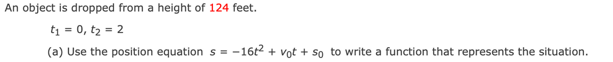 An object is dropped from a height of 124 feet.
ti = 0, t2 = 2
(a) Use the position equation s = -16t2 + vot + so to write a function that represents the situation.
