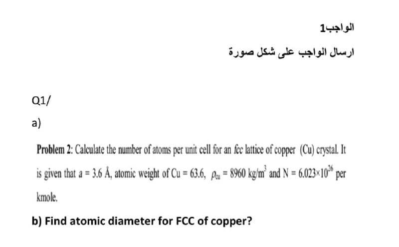 الواجب1
ارسال الواجب على شكل صورة
Q1/
a)
Problem 2: Calculate the number of atoms per unit cell for an fec lattice of copper (Cu) crystal. It
is given that a = 3.6 Å, atomic weight of Cu = 63.6, Pa = 8960 kg/m’ and N = 6.023×10* per
kmole.
b) Find atomic diameter for FCC of copper?
