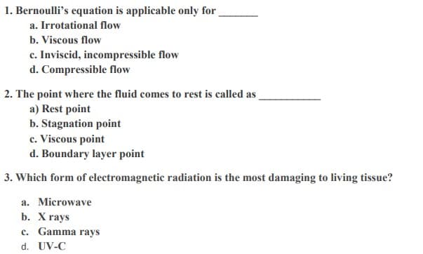 1. Bernoulli's equation is applicable only for
a. Irrotational flow
b. Viscous flow
c. Inviscid, incompressible flow
d. Compressible flow
2. The point where the fluid comes to rest is called as
a) Rest point
b. Stagnation point
c. Viscous point
d. Boundary layer point
3. Which form of electromagnetic radiation is the most damaging to living tissue?
a. Microwave
b. X rays
c. Gamma rays
d. UV-C
