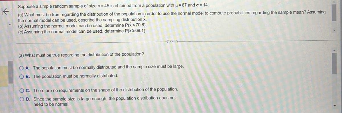 Suppose a simple random sample of size n = 45 is obtained from a population with μ = 67 and = 14.
K
(a) What must be true regarding the distribution of the population in order to use the normal model to compute probabilities regarding the sample mean? Assuming
the normal model can be used, describe the sampling distribution X.
(b) Assuming the normal model can be used, determine P(x <70.8).
(c) Assuming the normal model can be used, determine P(x ≥ 69.1).
C...
(a) What must be true regarding the distribution of the population?
OA. The population must be normally distributed and the sample size must be large.
OB. The population must be normally distributed.
OC. There are no requirements on the shape of the distribution of the population.
OD. Since the sample size is large enough, the population distribution does not
need to be normal.