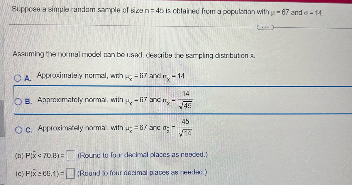 Suppose a simple random sample of size n = 45 is obtained from a population with μ = 67 and o= 14.
Assuming the normal model can be used, describe the sampling distribution X.
O A. Approximately normal, with
Px
= 67 and ox
OB. Approximately normal, with
OC. Approximately normal, with
Hx
(b) P(x<70.8)=
(c) P(x ≥ 69.1)=
H = 67 and
dox:
= 14
= 67 and ox
E
14
√45
45
√14
(Round to four decimal places as needed.)
(Round to four decimal places as needed.)
***