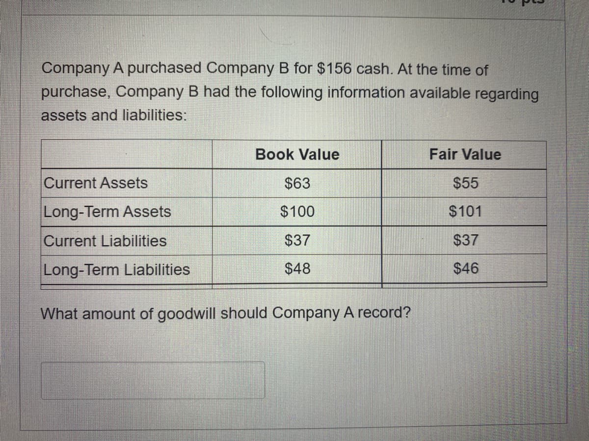 Company A purchased Company B for $156 cash. At the time of
purchase, Company B had the following information available regarding
assets and liabilities:
Book Value
Fair Value
Current Assets
$63
$55
Long-Term Assets
$100
$101
Current Liabilities
$37
$37
Long-Term Liabilities
$48
$46
What amount of goodwill should Company A record?
