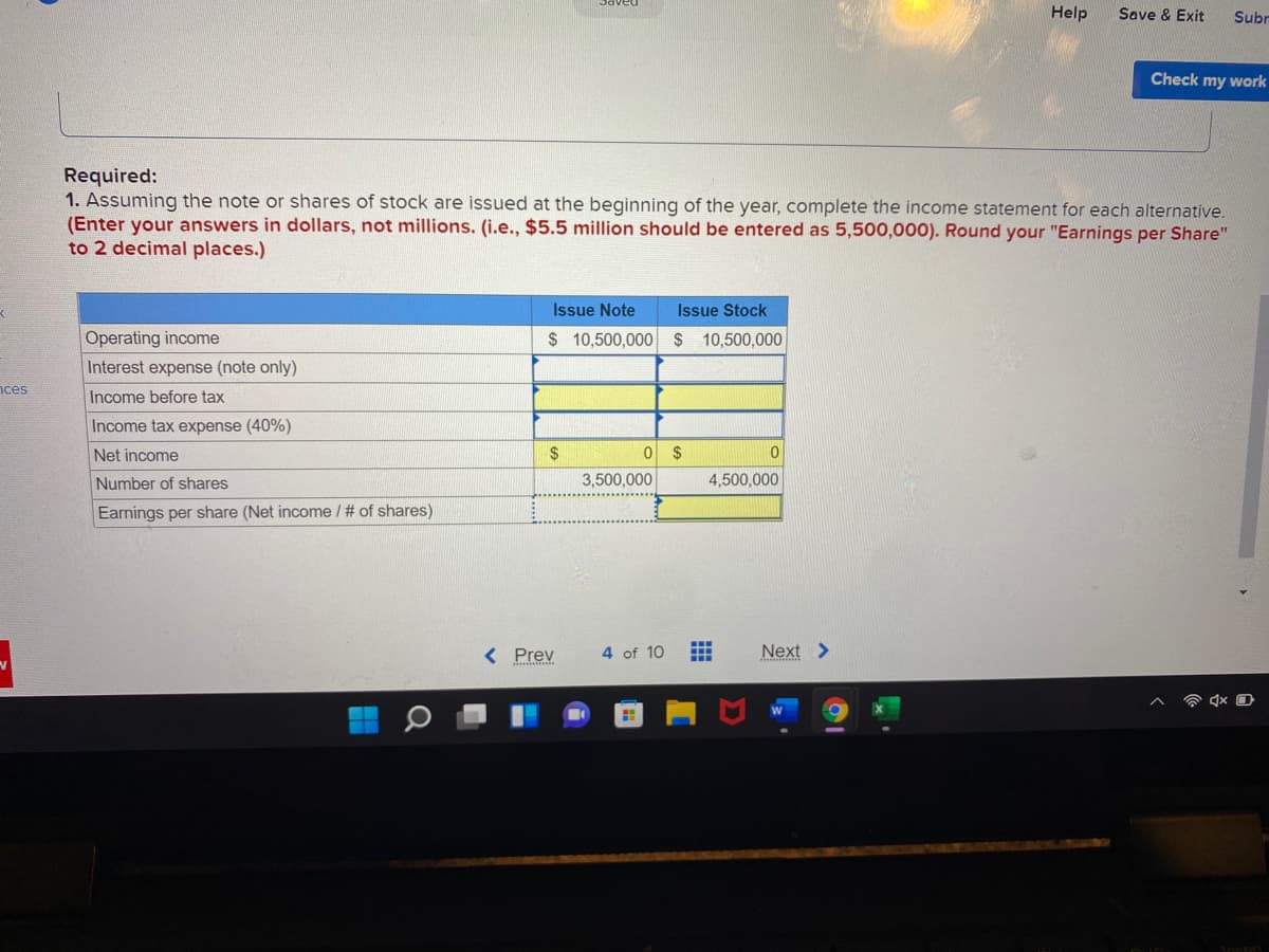 Help
Save & Exit
Subr
Check my work
Required:
1. Assuming the note or shares of stock are issued at the beginning of the year, complete the income statement for each alternative.
(Enter your answers in dollars, not millions. (i.e., $5.5 million should be entered as 5,500,000). Round your "Earnings per Share"
to 2 decimal places.)
Issue Note
Issue Stock
Operating income
$ 10,500,000 $ 10,500,000
Interest expense (note only)
nces
Income before tax
Income tax expense (40%)
Net income
2$
$
Number of shares
3,500,000
4,500,000
Earnings per share (Net income / # of shares)
< Prev
4 of 10
Next >
