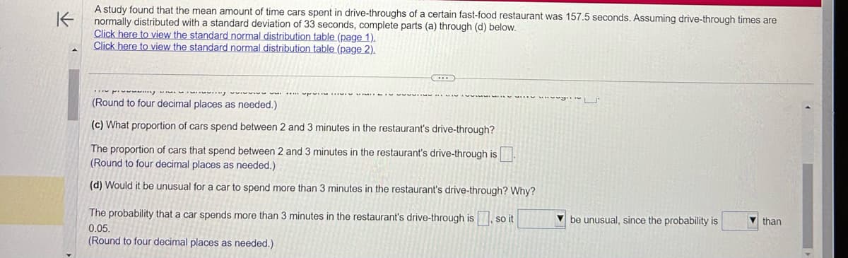 K
A study found that the mean amount of time cars spent in drive-throughs of a certain fast-food restaurant was 157.5 seconds. Assuming drive-through times are
normally distributed with a standard deviation of 33 seconds, complete parts (a) through (d) below.
Click here to view the standard normal distribution table (page 1).
Click here to view the standard normal distribution table (page 2).
wwwing
(Round to four decimal places as needed.)
(c) What proportion of cars spend between 2 and 3 minutes in the restaurant's drive-through?
ܐܘ ܐܘܕ ܐܢܬ ܕ ܬ ܕ 3 8 1 ܘ ܕ ܩܚܪ ܒܚܪ ܘ ܪ ܗܪ ܀ ܕ
HIS
BI
REMIX
The proportion of cars that spend between 2 and 3 minutes in the restaurant's drive-through is.
(Round to four decimal places as needed.)
(d) Would it be unusual for a car to spend more than 3 minutes in the restaurant's drive-through? Why?
The probability that a car spends more than 3 minutes in the restaurant's drive-through is, so it
0.05.
(Round to four decimal places as needed.)
www.U
be unusual, since the probability is
than