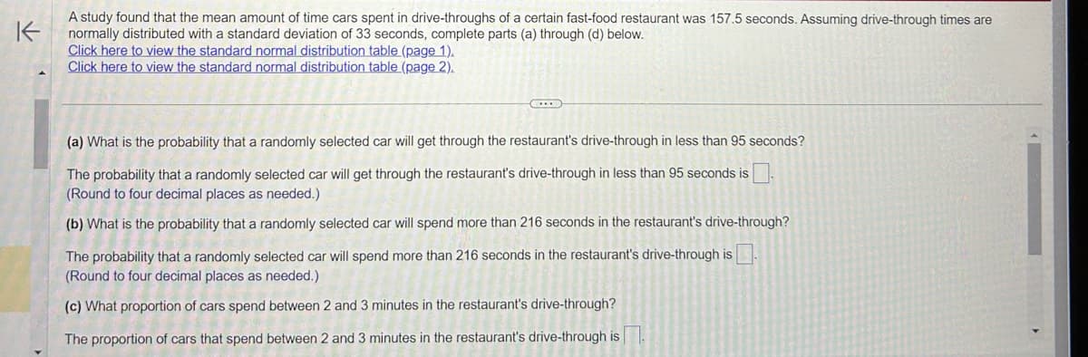 K-
A study found that the mean amount of time cars spent in drive-throughs of a certain fast-food restaurant was 157.5 seconds. Assuming drive-through times are
normally distributed with a standard deviation of 33 seconds, complete parts (a) through (d) below.
Click here to view the standard normal distribution table (page 1).
Click here to view the standard normal distribution table (page 2).
C
(a) What is the probability that a randomly selected car will get through the restaurant's drive-through in less than 95 seconds?
The probability that a randomly selected car will get through the restaurant's drive-through in less than 95 seconds is
(Round to four decimal places as needed.)
(b) What is the probability that a randomly selected car will spend more than 216 seconds in the restaurant's drive-through?
The probability that a randomly selected car will spend more than 216 seconds in the restaurant's drive-through is
(Round to four decimal places as needed.)
(c) What proportion of cars spend between 2 and 3 minutes in the restaurant's drive-through?
The proportion of cars that spend between 2 and 3 minutes in the restaurant's drive-through is