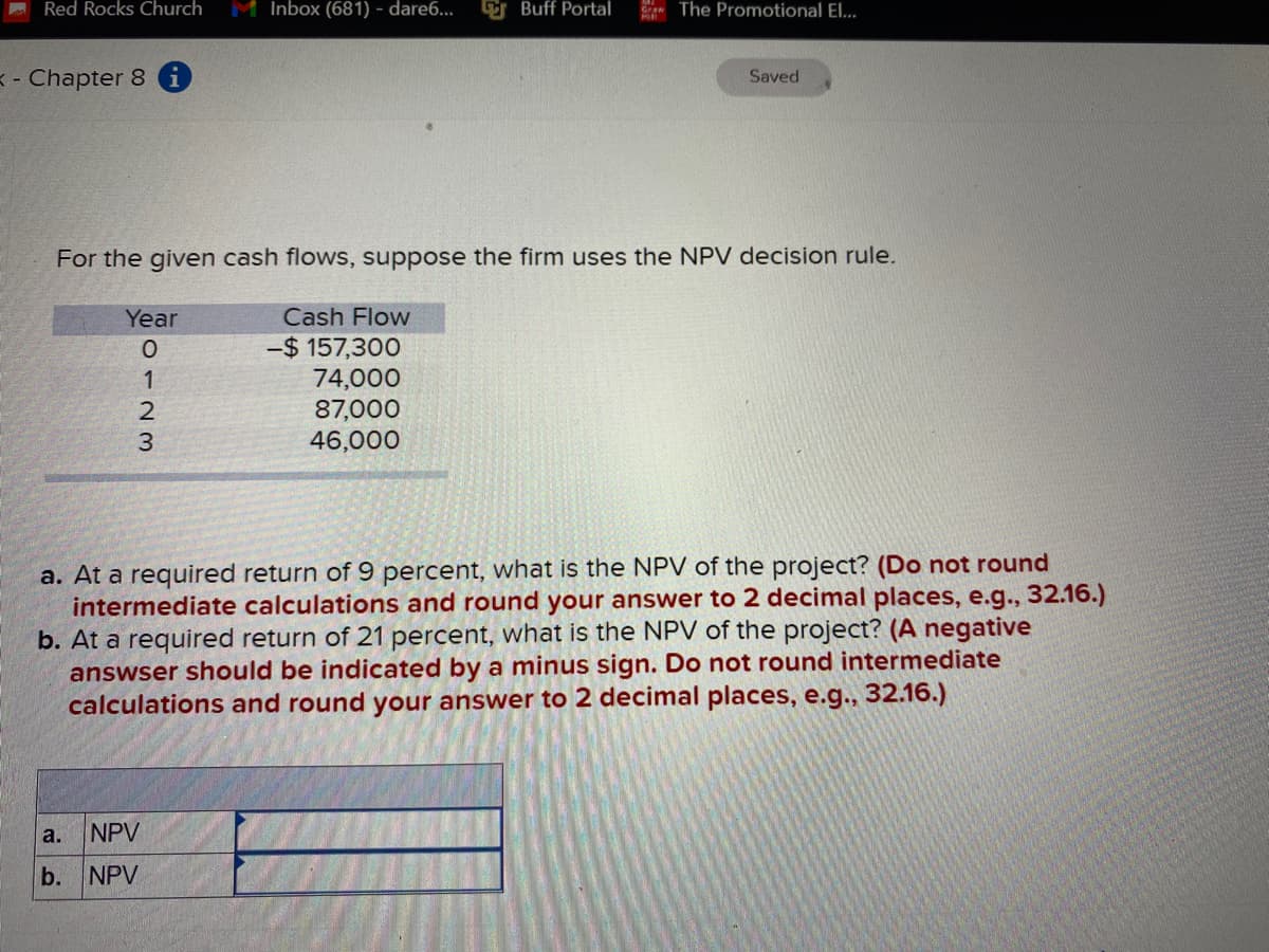 Red Rocks Church
M Inbox (681) - dare6...
G Buff Portal
The Promotional El...
< - Chapter 8
Saved
For the given cash flows, suppose the firm uses the NPV decision rule.
Year
Cash Flow
-$ 157,300
74,000
87,000
46,000
a. At a required return of 9 percent, what is the NPV of the project? (Do not round
intermediate calculations and round your answer to 2 decimal places, e.g., 32.16.)
b. At a required return of 21 percent, what is the NPV of the project? (A negative
answser should be indicated by a minus sign. Do not round intermediate
calculations and round your answer to 2 decimal places, e.g., 32.16.)
a.
NPV
b. NPV
0123
