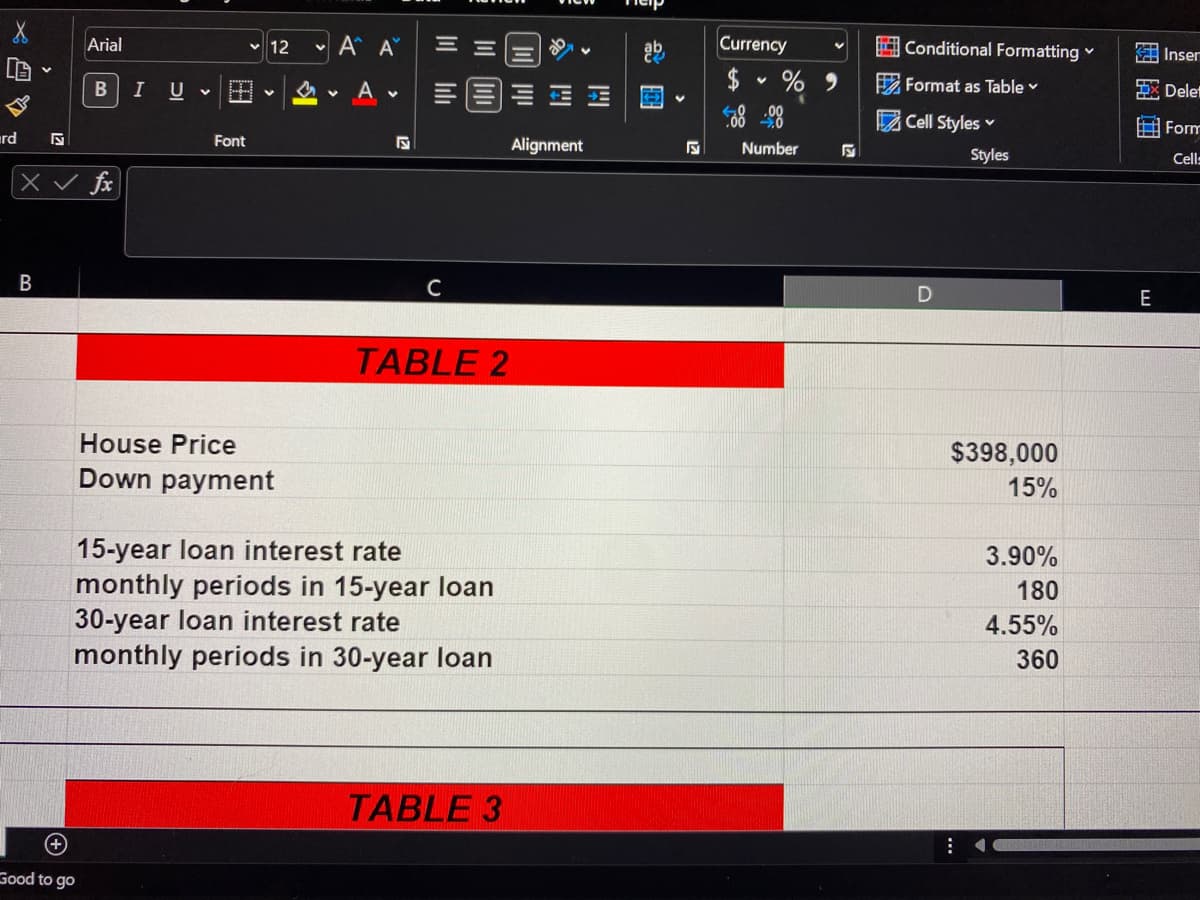 • A A
Currency
Arial
v 12
Conditional Formatting
KA Inser
IU V
A v
2 Format as Table v
X Delet
Cell Styles v
Form
rd
Font
Alignment
Number
Styles
Cel:
fx
B
E
TABLE 2
House Price
$398,000
Down payment
15%
15-year loan interest rate
monthly periods in 15-year loan
30-year loan interest rate
monthly periods in 30-year loan
3.90%
180
4.55%
360
TABLE 3
Good to go
四
