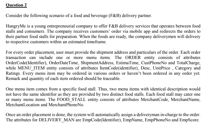 Question 2
Consider the following scenario of a food and beverage (F&B) delivery partner.
HungryMe is a young entrepreneurial company to offer F&B delivery services that operates between food
stalls and consumers. The company receives customers' order via mobile app and redirects the orders to
their partner food stalls for preparation. When the foods are ready, the company deliverymen will delivery
to respective customers within an estimated timeframe.
For every order placement, user must provide the shipment address and particulars of the order. Each order
transaction can include one or more menu items. The ORDER entity consists of attributes
OrderCode(Identifier), OrderDateTime, ShipmentAddress, EstimaTime, CustPhoneNo and TotalCharge,
while MENU_ITEM entity consists of attributes ItemCode(identifier), Desc, UnitPrice , Category and
Ratings. Every menu item may be ordered in various orders or haven't been ordered in any order yet.
Remark and quantity of each item ordered should be traceable.
One menu item comes from a specific food stall. Thus, two menu items with identical description would
not have the same identifier as they are provided by two distinct food stalls. Each food stall may cater one
or many menu items. The FOOD_STALL entity consists of attributes MerchantCode, MerchantName,
MerchantLocation and MerchantPhoneNo.
Once an order placement is done, the system will automatically assign a deliveryman in-charge to the order.
The attributes for DELIVERY_MAN are EmpCode(Identifier), EmpName, EmpPhoneNo and EmpScore.
