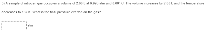 5) A sample of nitrogen gas occupies a volume of 2.00 L at 0.995 atm and 0.00° C. The volume increases by 2.00 L and the temperature
decreases to 137 K. What is the final pressure exerted on the gas?
atm
