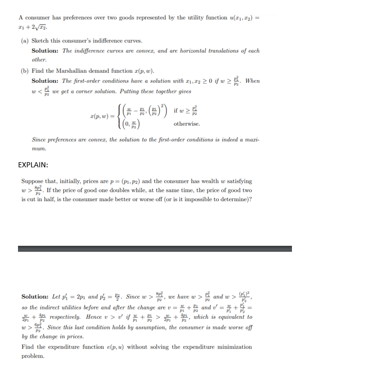 A consumer has preferences over two goods represented by the utility function u(x₁, x2) =
21+2√3₂.
(a) Sketch this consumer's indifference curves.
Solution: The indifference curves are conver, and are horizontal translations of each
other.
(b) Find the Marshallian demand function z(p, w).
Solution: The first-order conditions have a solution with x1, x2 ≥ 0 if w≥. When
we get a corner solution. Putting these together gives
x(p, w) =
if
((-- -· (2) ²) iu≥ #
1 (0, #)
otherwise.
Since preferences are conver, the solution to the first-order conditions is indeed a mazi-
mum.
EXPLAIN:
Suppose that, initially, prices are p = (p₁, p2) and the consumer has wealth w satisfying
w>. If the price of good one doubles while, at the same time, the price of good two
is cut in half, is the consumer made better or worse off (or is it impossible to determine)?
and w>
P2
so the indirect utilities before and after the change are v = = + 2² and v² = ₁ + 2/2 =
P2
Solution: Let p₁ = 2p₁ and p2=2. Since w > SP² we have w >
"
W + respectively. Hence v > v if + 2 > 201 + 1, which is equivalent to
2p1 P2
6p²
w>
P2
by the change in prices.
Find the expenditure function e(p, u) without solving the expenditure minimization
problem.
Since this last condition holds by assumption, the consumer is made worse off