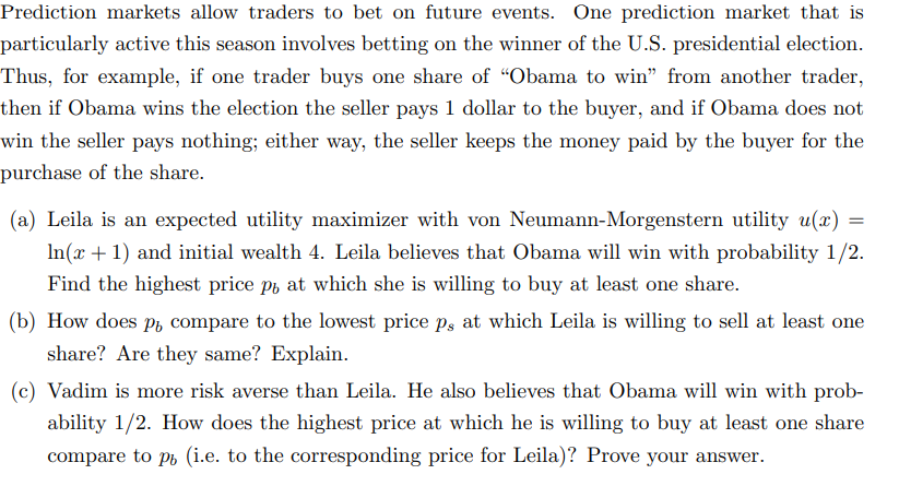 Prediction markets allow traders to bet on future events. One prediction market that is
particularly active this season involves betting on the winner of the U.S. presidential election.
Thus, for example, if one trader buys one share of “Obama to win" from another trader,
then if Obama wins the election the seller pays 1 dollar to the buyer, and if Obama does not
win the seller pays nothing; either way, the seller keeps the money paid by the buyer for the
purchase of the share.
(a) Leila is an expected utility maximizer with von Neumann-Morgenstern utility u(x)
In(x + 1) and initial wealth 4. Leila believes that Obama will win with probability 1/2.
Find the highest price po at which she is willing to buy at least one share.
(b) How does pu compare to the lowest price ps at which Leila is willing to sell at least one
share? Are they same? Explain.
(c) Vadim is more risk averse than Leila. He also believes that Obama will win with prob-
ability 1/2. How does the highest price at which he is willing to buy at least one share
compare to pu (i.e. to the corresponding price for Leila)? Prove your answer.