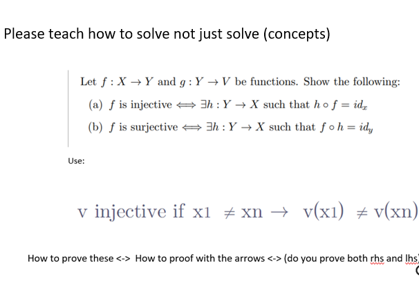 Please teach how to solve not just solve (concepts)
Let f: X→ Y and g: Y→ V be functions. Show the following:
3h: Y→X such that ho f = id₂
(a) f is injective
(b) f is surjective
3h: Y→X such that fo h = idy
Use:
v injective if x1 ‡xn → v(x1) = v(xn)
#
How to prove these <-> How to proof with the arrows <-> (do you prove both rhs and lhs)