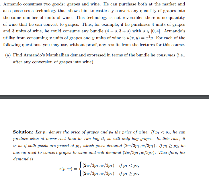 Armando consumes two goods: grapes and wine. He can purchase both at the market and
also possesses a technology that allows him to costlessly convert any quantity of grapes into
the same number of units of wine. This technology is not reversible: there is no quantity
of wine that he can convert to grapes. Thus, for example, if he purchases 4 units of grapes
and 3 units of wine, he could consume any bundle (4-s, 3+ s) with s € [0,4]. Armando's
utility from consuming a units of grapes and y units of wine is u(x, y) = x²y. For each of the
following questions, you may use, without proof, any results from the lectures for this course.
(a) Find Armando's Marshallian demand expressed in terms of the bundle he consumes (i.e.,
after any conversion of grapes into wine).
Solution: Let på denote the price of grapes and p2 the price of wine. If p₁ < p2, he can
produce wine at lower cost than he can buy it, so will only buy grapes. In this case, it
is as if both goods are priced at p₁, which gives demand (2w/3p1, w/3p1). If p1 ≥ p2, he
has no need to convert grapes to wine and will demand (2w/3p1, w/3p2). Therefore, his
demand is
x(p, w) =
(2w/3p1, w/3p1)
(2w/3p1, w/3p2)
if p₁ < p2,
if p1 ≥ p2.